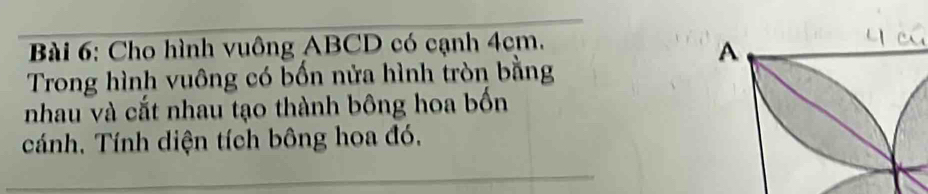 Cho hình vuông ABCD có cạnh 4cm. 
Trong hình vuông có bốn nửa hình tròn bằng 
nhau và cắt nhau tạo thành bông hoa bốn 
cánh. Tính diện tích bông hoa đó.