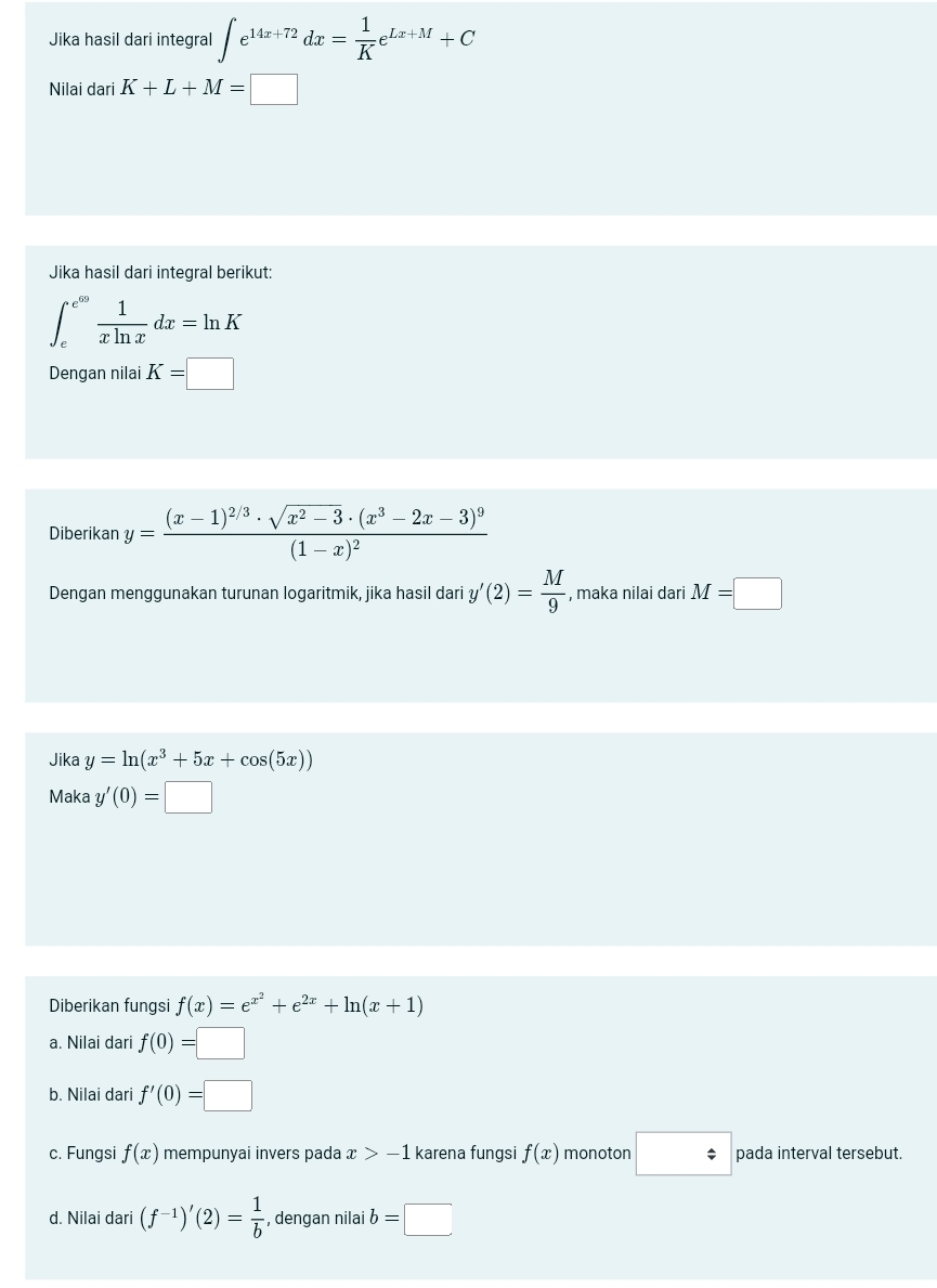 Jika hasil dari integral ∈t e^(14x+72)dx= 1/K e^(Lx+M)+C
Nilai dari K+L+M=□
Jika hasil dari integral berikut:
∈t _e^((e^69)) 1/xln x dx=ln K
Dengan nilai K=□
Diberikan y=frac (x-1)^2/3· sqrt(x^2-3)· (x^3-2x-3)^9(1-x)^2
Dengan menggunakan turunan logaritmik, jika hasil dari y'(2)= M/9  , maka nilai dari M=□
Jika y=ln (x^3+5x+cos (5x))
Maka y'(0)=□
Diberikan fungsi f(x)=e^(x^2)+e^(2x)+ln (x+1)
a. Nilai dari f(0)=□
b. Nilai dari f'(0)=□
c. Fungsi f(x) mempunyai invers pada x>-1 karena fungsi f(x) monoton □ pada interval tersebut.
d. Nilai dari (f^(-1))'(2)= 1/b  , dengan nilai b=□