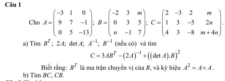 Cho A=beginpmatrix -3&1&0 9&7&-1 0&5&-13endpmatrix; B=beginpmatrix -2&3&m 0&3&5 n&-1&7endpmatrix; C=beginpmatrix 2&-3&2&m 1&3&-5&2n 4&3&-8&m+4nendpmatrix. 
a) TimB^T; 2 A; det A; A^(-1); B^(-1) (nếu có) và tìm
C=3AB^T-(2A)^-1+((detA).B)^2
Biết rằng: B^T là ma trận chuyển vị của B, và ký hiệu A^2=A* A. 
b) Tì mBC. CB.