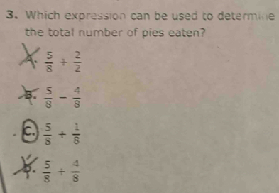 Which expression can be used to determine
the total number of pies eaten?
A.  5/8 + 2/2 
B.  5/8 - 4/8 
C.  5/8 + 1/8 
D.  5/8 + 4/8 