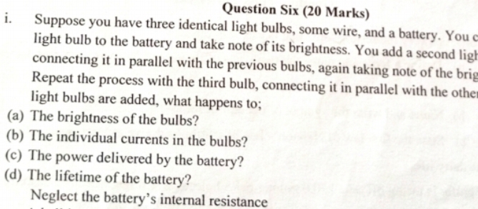 Question Six (20 Marks) 
i. Suppose you have three identical light bulbs, some wire, and a battery. You c 
light bulb to the battery and take note of its brightness. You add a second ligh 
connecting it in parallel with the previous bulbs, again taking note of the brig 
Repeat the process with the third bulb, connecting it in parallel with the othe 
light bulbs are added, what happens to; 
(a) The brightness of the bulbs? 
(b) The individual currents in the bulbs? 
(c) The power delivered by the battery? 
(d) The lifetime of the battery? 
Neglect the battery’s internal resistance