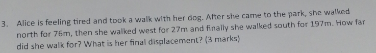 Alice is feeling tired and took a walk with her dog. After she came to the park, she walked 
north for 76m, then she walked west for 27m and finally she walked south for 197m. How far 
did she walk for? What is her final displacement? (3 marks)