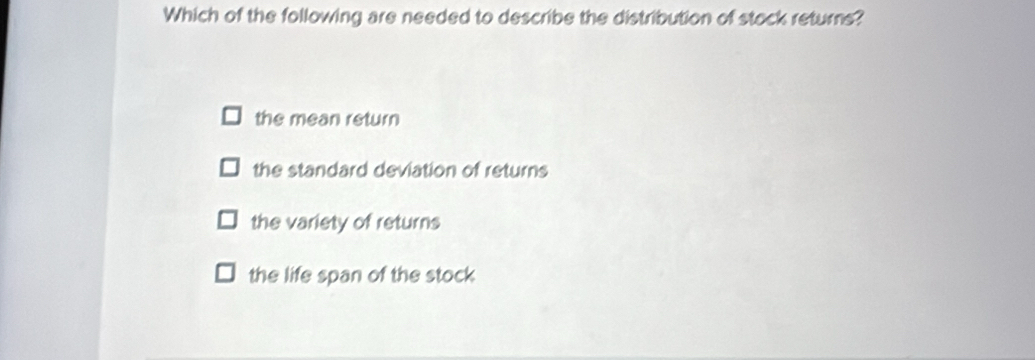 Which of the following are needed to describe the distribution of stock returns?
the mean return
the standard deviation of returns
the variety of returns
the life span of the stock