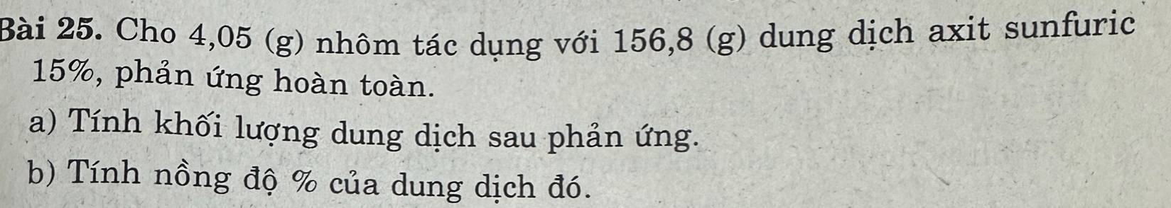 Cho 4,05 (g) nhôm tác dụng với 156,8 (g) dung dịch axit sunfuric
15%, phản ứng hoàn toàn. 
a) Tính khối lượng dung dịch sau phản ứng. 
b) Tính nồng độ % của dung dịch đó.