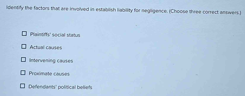 ldentify the factors that are involved in establish liability for negligence. (Choose three correct answers.)
Plaintiffs' social status
Actual causes
Intervening causes
Proximate causes
Defendants' political beliefs