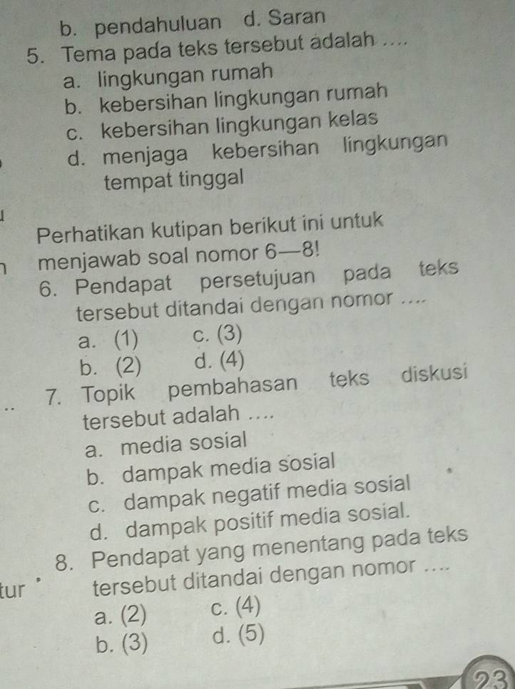 b. pendahuluan d. Saran
5. Tema pada teks tersebut adalah ....
a. lingkungan rumah
b. kebersihan lingkungan rumah
c. kebersihan lingkungan kelas
d. menjaga kebersihan lingkungan
tempat tinggal
Perhatikan kutipan berikut ini untuk
menjawab soal nomor 6—8!
6. Pendapat persetujuan pada teks
tersebut ditandai dengan nomor ....
a. (1) c. (3)
b. (2) d. (4)
7. Topik pembahasan teks diskusi
tersebut adalah ...
a. media sosial
b. dampak media sosial
c. dampak negatif media sosial
d. dampak positif media sosial.
8. Pendapat yang menentang pada teks
tur tersebut ditandai dengan nomor ....
a. (2) c. (4)
b. (3) d. (5)
23