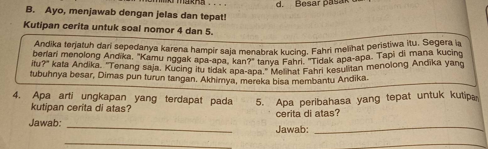 liki makna . . . . 
d. Besar pasak 
B. Ayo, menjawab dengan jelas dan tepat! 
Kutipan cerita untuk soal nomor 4 dan 5. 
Andika terjatuh dari sepedanya karena hampir saja menabrak kucing. Fahri melihat peristiwa itu. Segera ia 
berlari menolong Andika. "Kamu nggak apa-apa, kan?" tanya Fahri. "Tidak apa-apa. Tapi di mana kucing 
itu ?'' ' kata Andika. "Tenang saja. Kucing itu tidak apa-apa." Melihat Fahri kesulitan menolong Andika yang 
tubuhnya besar, Dimas pun turun tangan. Akhirnya, mereka bisa membantu Andika. 
4. Apa arti ungkapan yang terdapat pada 5. Apa peribahasa yang tepat untuk kutipan 
kutipan cerita di atas? 
cerita di atas? 
Jawab:_ 
Jawab: 
_ 
_ 
_