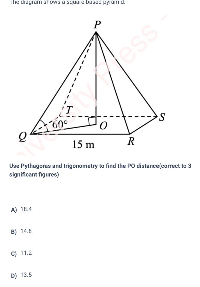 The diagram shows a square based pyramid.
Use Pythagoras and trigonometry to find the PO distance(correct to 3
significant figures)
A) 18.4
B) 14.8
C) 11.2
D) 13.5