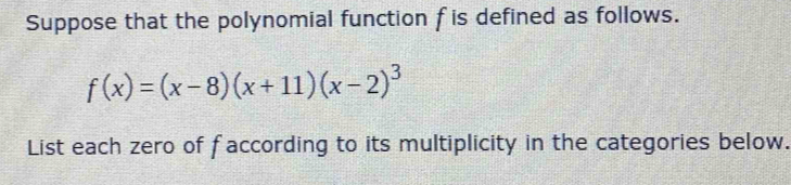 Suppose that the polynomial function f is defined as follows.
f(x)=(x-8)(x+11)(x-2)^3
List each zero of faccording to its multiplicity in the categories below.