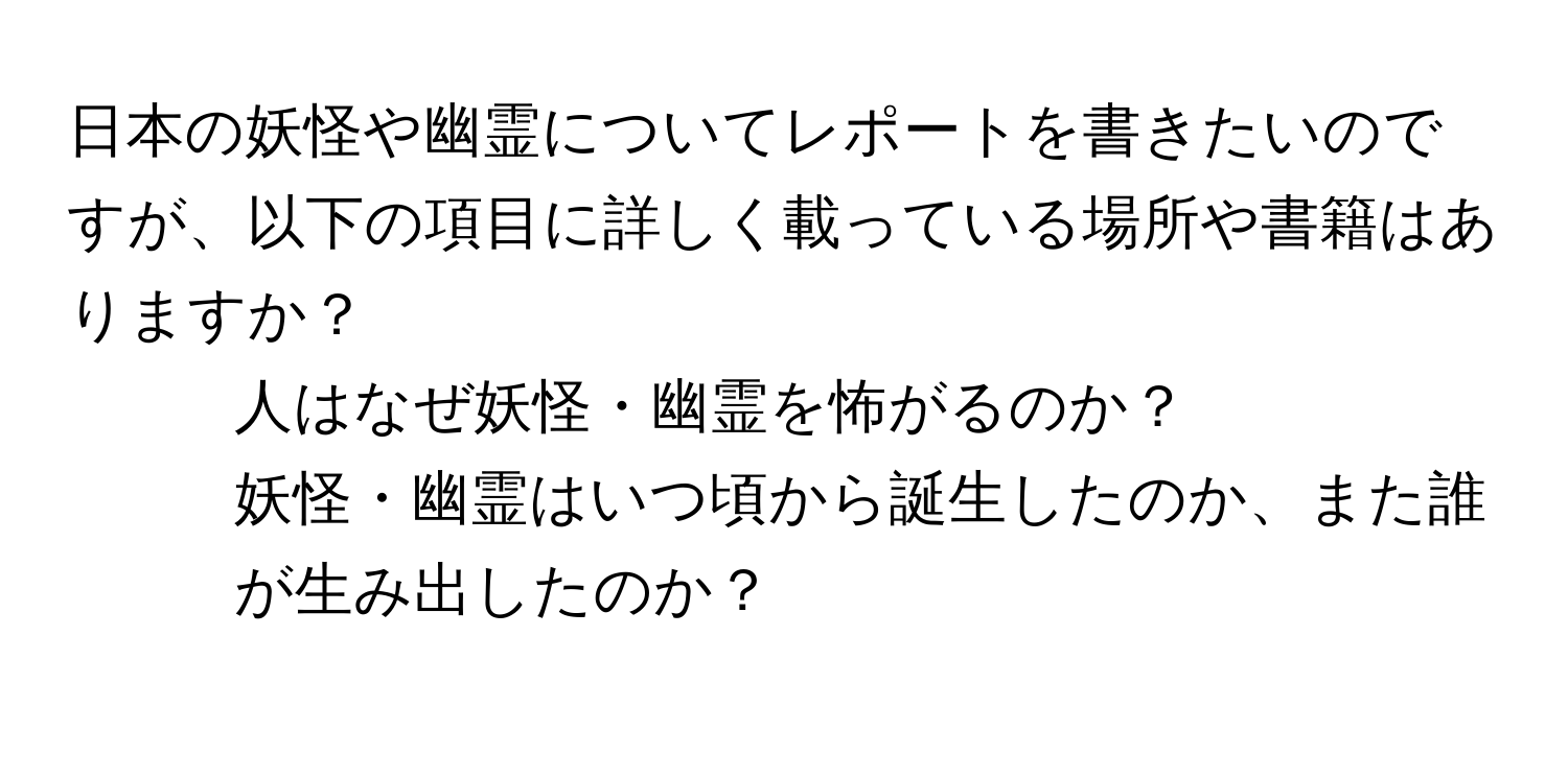 日本の妖怪や幽霊についてレポートを書きたいのですが、以下の項目に詳しく載っている場所や書籍はありますか？  
- 人はなぜ妖怪・幽霊を怖がるのか？  
- 妖怪・幽霊はいつ頃から誕生したのか、また誰が生み出したのか？