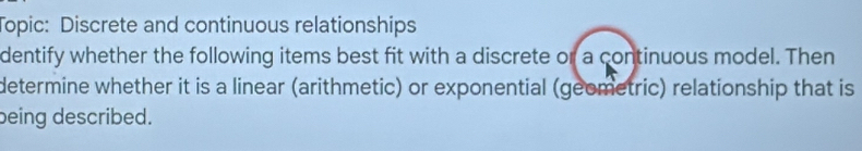 Topic: Discrete and continuous relationships 
dentify whether the following items best fit with a discrete or a continuous model. Then 
determine whether it is a linear (arithmetic) or exponential (geometric) relationship that is 
being described.