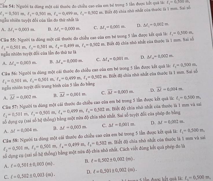 Người ta dùng một cái thước đo chiều cao của em bé trong 5 lần được kết quả là: ell _1=0,500m,
ell _2=0,501m,ell _3=0,501m,ell _4=0,499m,ell _5=0,502m. Biết độ chia nhỏ nhất của thước là 1 mm. Sai số
ngẫu nhiên tuyệt đối của lần đo thứ nhất là
A. △ ell _1=0,003m. B. △ ell _1=0,000m. C. △ ell _1=0,001m. D. △ ell _1=0,002m.
Câu 55: Người ta dùng một cái thước đo chiều cao của em bé trong 5 lần được kết quả là: ell _1=0,500m,
ell _2=0,501m,ell _3=0,501m,ell _4=0,499m,ell _5=0,502m. Biết độ chia nhỏ nhất của thước là 1 mm. Sai số
ngẫu nhiên tuyệt đối của lần đo thứ tư là
A. △ ell _4=0,003m. B. △ ell _4=0,000m. C. △ ell _4=0,001m. D. △ ell _4=0,002m.
Câu 56: Người ta dùng một cái thước đo chiều cao của em bé trong 5 lần được kết quả là: ell _1=0,500m,
ngẫu nhiên tuyệt đối trung bình của 5 lần đo bằng ell _2=0,501m,ell _3=0,501m,ell _4=0,499m,ell _5=0,502m. Biết độ chia nhỏ nhất của thước là 1 mm. Sai số
A. overline △ ell =0,002m. B. overline △ ell =0,001m. C. overline △ ell =0,003m. D. overline △ ell =0,004m.
Câu 57: Người ta dùng một cái thước đo chiều cao của em bé trong 5 lần được kết quả là: ell _1=0,500m,
ell _2=0,501m,ell _3=0,501m,ell _4=0,499m,ell _5=0,502m. Biết độ chia nhỏ nhất của thước là 1 mm và sai
số dụng cụ (sai số hệ thống) bằng một nửa độ chia nhỏ nhất. Sai số tuyệt đối của phép đo bằng
A. △ ell =0,004m. B. △ ell =0,003m. C. △ ell =0,001m. D. △ ell =0,002m.
Câu 58: Người ta dùng một cái thước đo chiều cao của em bé trong 5 lần được kết quả là: ell _1=0,500m,
ell _2=0,501m,ell _3=0,501m,ell _4=0,499m,ell _5=0,502m. Biết độ chia nhỏ nhất của thước là 1 mm và sai
số dụng cụ (sai số hệ thống) bằng một nửa độ chia nhỏ nhất. Cách viết đúng kết quả phép đo là
A. ell =0,501± 0,003(m). B. ell =0,502± 0,002(m).
D. ell =0,501± 0,002(m).
C. ell =0,502± 0,003(m).
trong 5 lần được kết quả là: ell _1=0,500m,