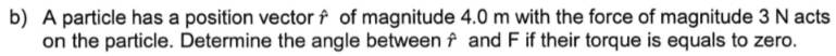 A particle has a position vector f of magnitude 4.0 m with the force of magnitude 3 N acts 
on the particle. Determine the angle betweenf and F if their torque is equals to zero.