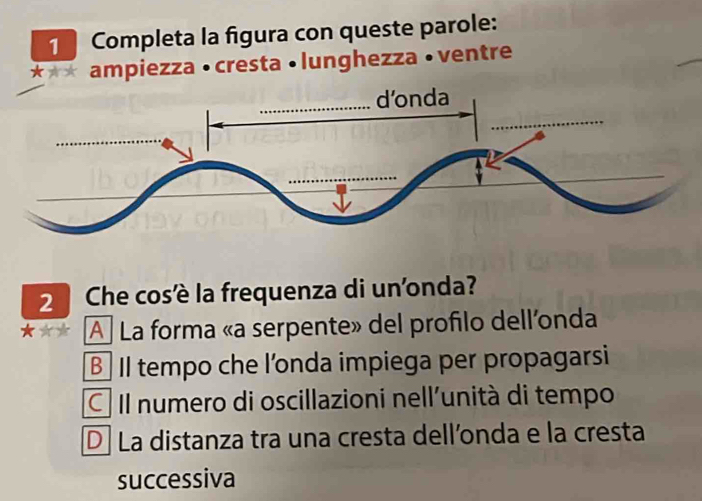 Completa la figura con queste parole:
*** ampiezza • cresta • lunghezza •ventre
2 Che cosè la frequenza di un'onda?
A La forma «a serpente» del profilo dell'nda
B Il tempo che l'onda impiega per propagarsi
C Il numero di oscillazioni nell'unità di tempo
D. La distanza tra una cresta dell’onda e la cresta
successiva