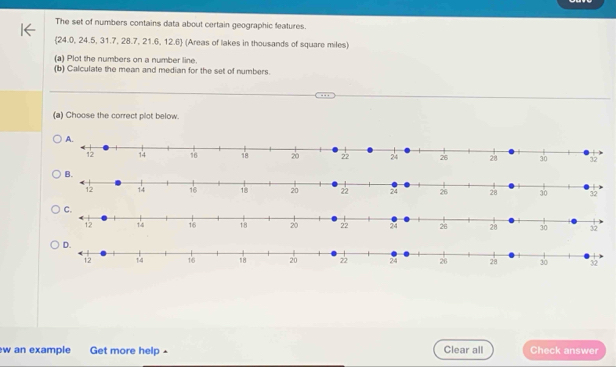 The set of numbers contains data about certain geographic features.
(24.0,24.5,31.7,28.7,21.6,12.6) (Areas of lakes in thousands of square miles)
(a) Plot the numbers on a number line.
(b) Calculate the mean and median for the set of numbers.
(a) Choose the correct plot below.
w an example Get more help £ Clear all Check answer