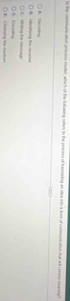 In the communication process model, which of the following refers to the process of translating an idea into a form of communication that will convey meaning?
A. Decoding
B. Identitying the receiver
C. Wirting the message
D. Escoding
E. Choosing the medium