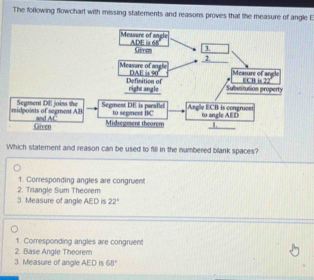 The following flowchart with missing statements and reasons proves that the measure of angle E
Which statement and reason can be used to fill in the numbered blank spaces?
1. Corresponding angles are congruent
2. Triangle Sum Theorem
3. Measure of angle AED is 22°
1. Corresponding angles are congruent
2. Base Angle Theorem
3. Measure of angle AED is 68°