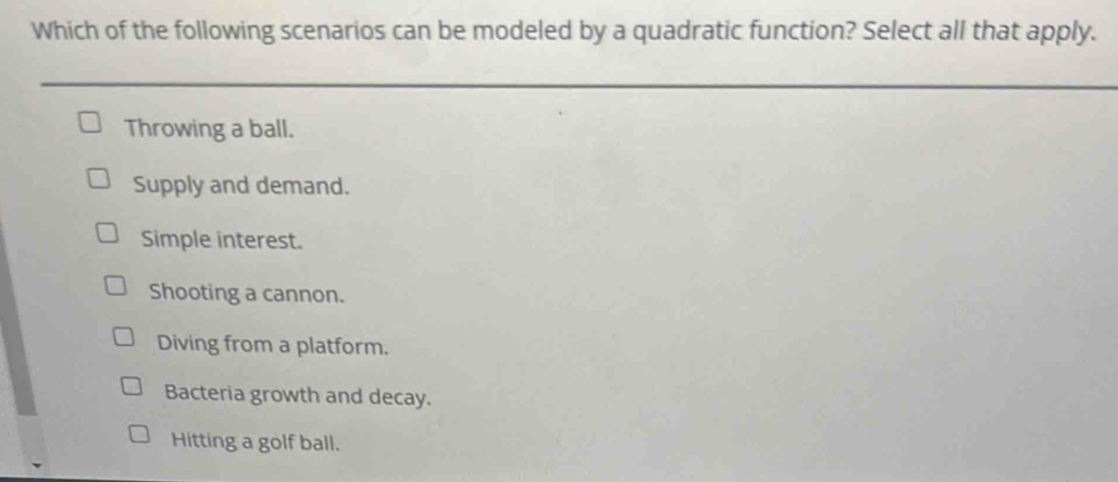 Which of the following scenarios can be modeled by a quadratic function? Select all that apply.
Throwing a ball.
Supply and demand.
Simple interest.
Shooting a cannon.
Diving from a platform.
Bacteria growth and decay.
Hitting a golf ball.