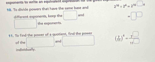 exponents to write an equivalent expression for the 2^(16)/ 2^4=2^(16)□ _4
10. To divide powers that have the same base and
different exponents, keep the □ and
=□ □
□ the exponents.
11. To find the power of a quotient, find the power
of the □ and □ ( 7/11 )^4=frac 7(11)^(□)
individually.