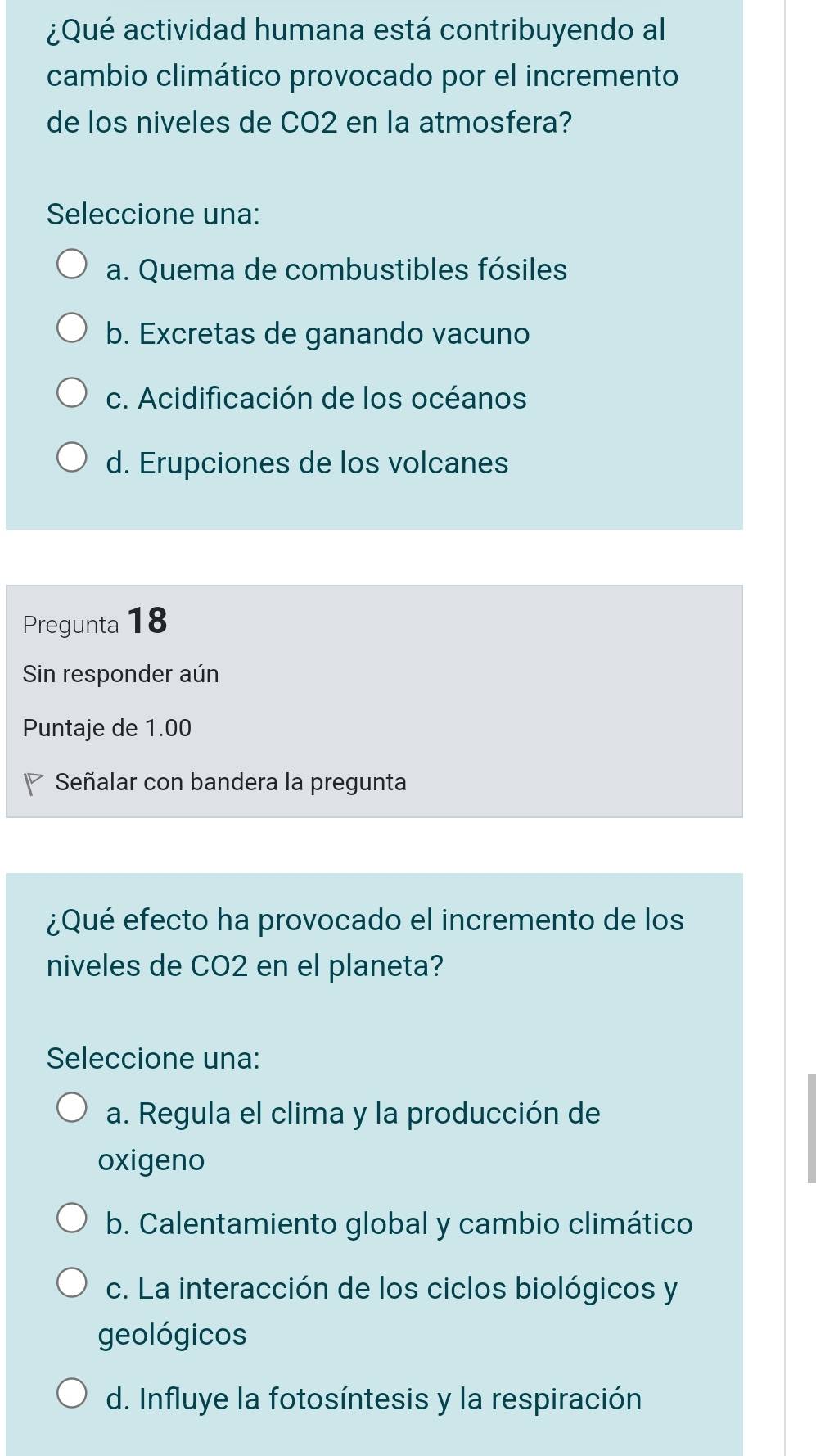 ¿Qué actividad humana está contribuyendo al
cambio climático provocado por el incremento
de los niveles de CO2 en la atmosfera?
Seleccione una:
a. Quema de combustibles fósiles
b. Excretas de ganando vacuno
c. Acidificación de los océanos
d. Erupciones de los volcanes
Pregunta 18
Sin responder aún
Puntaje de 1.00
Señalar con bandera la pregunta
¿Qué efecto ha provocado el incremento de los
niveles de CO2 en el planeta?
Seleccione una:
a. Regula el clima y la producción de
oxigeno
b. Calentamiento global y cambio climático
c. La interacción de los ciclos biológicos y
geológicos
d. Influye la fotosíntesis y la respiración