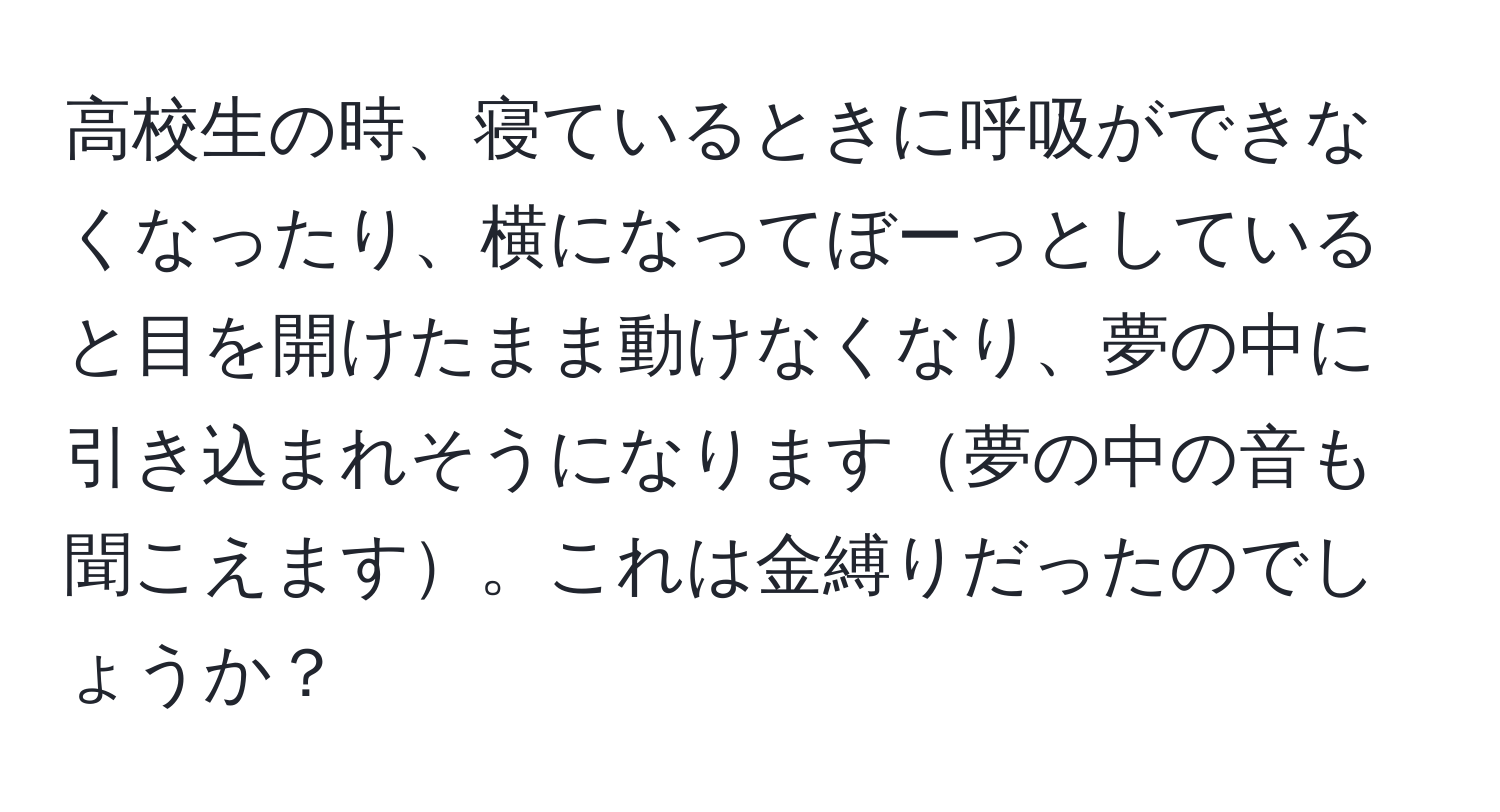 高校生の時、寝ているときに呼吸ができなくなったり、横になってぼーっとしていると目を開けたまま動けなくなり、夢の中に引き込まれそうになります夢の中の音も聞こえます。これは金縛りだったのでしょうか？