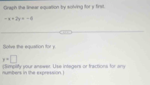 Graph the linear equation by solving for y first.
-x+2y=-6
Solve the equation for y.
y=□
(Simplify your answer. Use integers or fractions for any 
numbers in the expression.)