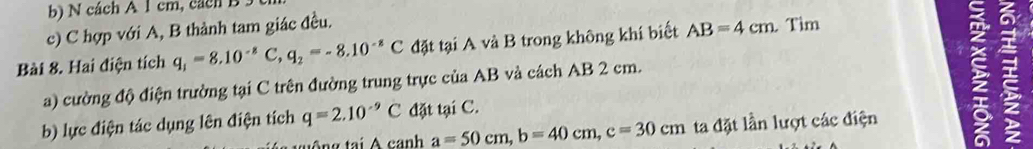 cách A 1 cm, cách B 5 
c) C hợp với A, B thành tam giác đều. 
Bài 8. Hai điện tích q_1=8.10^(-8)C, q_2=-8.10^(-8)C đặt tại A và B trong không khí biết AB=4cm. Tìm 
a) cường độ điện trường tại C trên đường trung trực của AB và cách AB 2 cm. 
b) lực điện tác dụng lên điện tích q=2.10^(-9)C đặt tại C.
a=50cm, b=40cm, c=30cm ta đặt lần lượt các điện