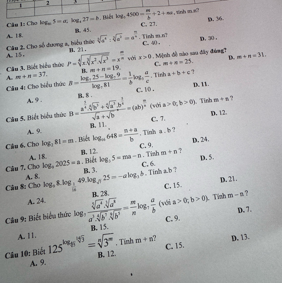 Cho log _815=a;log _427=b
B. 45. C. 27.
A. 18.
C. 40 . D. 30 .
Câu 2. Cho số dương a, biểu thức sqrt[5](a^4):sqrt[3](a^2)=a^(frac m)n. Tính m.n?
A. 15 . B. 21 .
D. m+n=31.
Câu 3. Biết biểu thức P=sqrt[4](x.sqrt [3]x^2.sqrt x^3)=x^(frac m)n với x>0. Mệnh đề nào sau đây đúng?
A. m+n=37. B. m+n=19. C. m+n=25.. Tính a+b+c ?
D. 11.
Câu 4: Cho biểu thức B=frac log _725-log _79log _781= 1/b log _3 a/c  C. 10 .
A. 9 . B. 8 .
Câu 5. Biết biểu thức B=frac a^(frac 5)4.sqrt[4](b^3)+sqrt[4](a^3).b^(frac 5)4sqrt(a)+sqrt(b)=(ab)^ m/n  (với a>0;b>0).Tính m+n ?
D. 12.
A. 9. B. 11. C. 7.
. Tính a . b ?
D. 24.
Câu 6. Cho log _281=m. Biết log _16648= (n+a)/b  C. 9.
A. 18. B. 12.. Tính m+n ?
D. 5.
Câu 7. Cho log _92025=a. Biết log _35=ma-n C. 6.
A. 8.
Câu 8: Cho log _98.log _ 1/16 49.log _sqrt(7)25=-alog _3b B. 3.. Tính a.b ?
C. 15. D. 21.
A. 24. B. 28.
Câu 9: Biết biểu thức log _7 (sqrt[5](a^4).sqrt[3](a^8))/a^3.sqrt[4](b^7).sqrt[9](b^5) = m/n log _7 a/b  (với a>0;b>0) Tính m-n ?
D. 7.
B. 15. C. 9.
A. 11.
Câu 10: Biết 125^(log _4) 14sqrt(3)/5 =sqrt[n](3^m). Tính m+n
D. 13.
B. 12. C. 15.
A. 9.