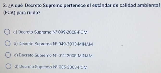 ¿A qué Decreto Supremo pertenece el estándar de calidad ambiental
(ECA) para ruido?
a) Decreto Supremo N° 099-2008-PCM
b) Decreto Supremo N° 049-2013-MINAM
c) Decreto Supremo N° 012-2008-MINAM
d) Decreto Supremo N° 085-2003-PCM