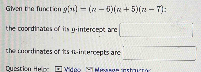 Given the function g(n)=(n-6)(n+5)(n-7) : 
the coordinates of its g -intercept are □
the coordinates of its n -intercepts are □ 
Question Help: Video Message instructor