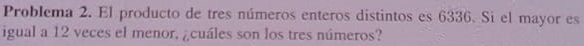 Problema 2. El producto de tres números enteros distintos es 6336. Si el mayor es 
igual a 12 veces el menor, ¿cuáles son los tres números?