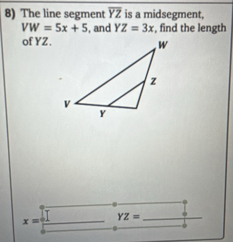 The line segment overline YZ is a midsegment,
VW=5x+5 , and YZ=3x , find the length 
of YZ.
x=
_ 
_ YZ=.