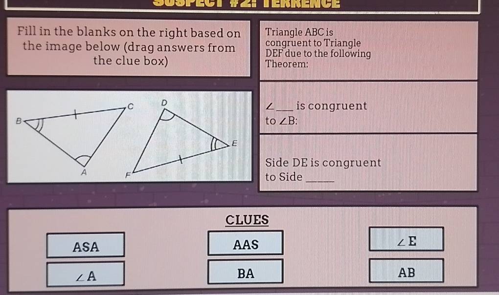 Fill in the blanks on the right based on Triangle ABC is
the image below (drag answers from congruent to Triangle
DEF due to the following
the clue box) Theorem:
/_ is congruent
to ∠ B.
Side DE is congruent
to Side_
CLUES
ASA AAS ∠ E
∠ A
BA
AB