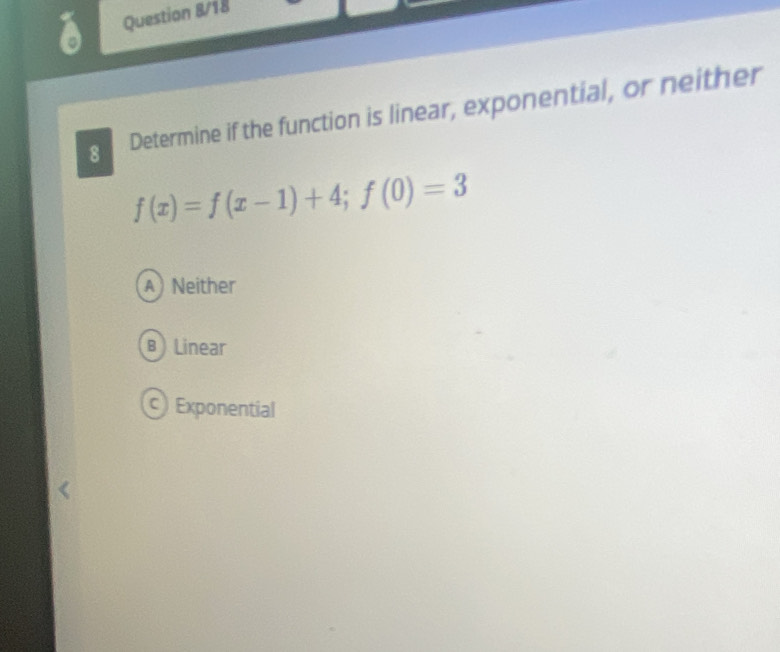 Question 8/18
8 Determine if the function is linear, exponential, or neither
f(x)=f(x-1)+4; f(0)=3
A Neither
B) Linear
) Exponential