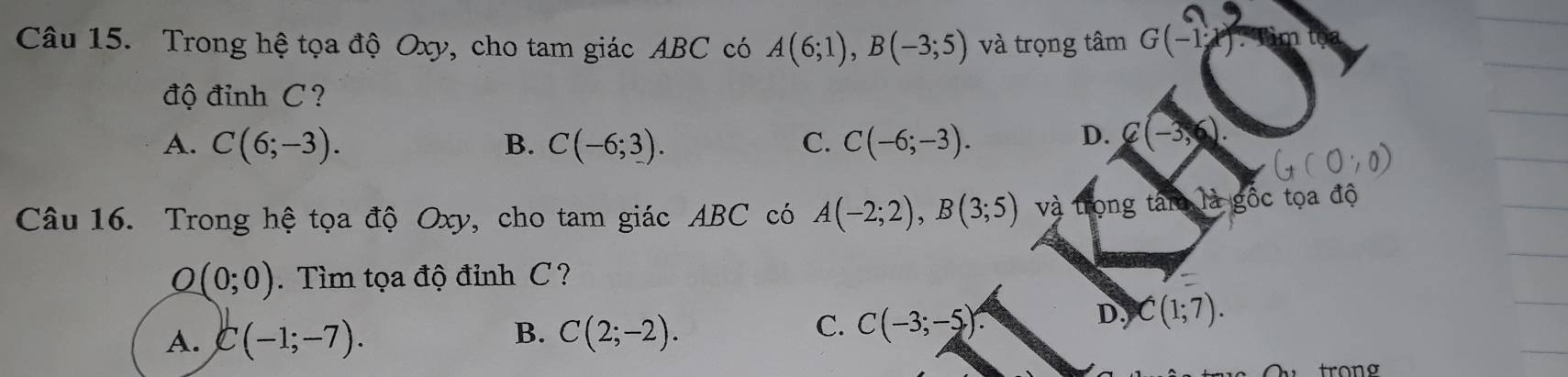 Trong hệ tọa độ Oxy, cho tam giác ABC có A(6;1), B(-3;5) và trọng tâm G(-1) m 
độ đỉnh C ?
A. C(6;-3). B. C(-6;3). C. C(-6;-3).
D. C(-3,6)
G(0,0)
Câu 16. Trong hệ tọa độ Oxy, cho tam giác ABC có A(-2;2), B(3;5) và trọng tâm là gốc tọa độ
O(0;0). Tìm tọa độ đỉnh C ?
B.
D. C(1;7).
A. C(-1;-7). C(2;-2).
C. C(-3;-5)
trono