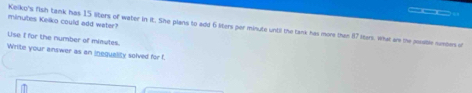 minutes Keiko could add water? 
Keiko's fish tank has 15 liters of water in it. She plans to add 6 liters per minute until the tank has more than 87 liters, what are the pssile numbes of 
Lise I for the number of minutes
Write your answer as an inequality solved for f