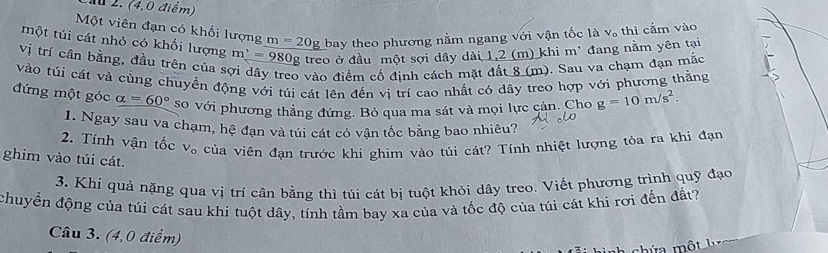 au 2. (4,0 điểm) 
Một viên đạn có khối lượng m=20g bay theo phương nằm ngang sqrt(oi) ận tốc là V_o thì cắm vào 
một túi cát nhỏ có khối lượng m^,=980g g treo ở đầu một sợi dây ở dai1,2(m) ) khi m² đang nằm yên tại 
Vị trí cân bằng, đầu trên của s
9 và o điểm cố định cách 1
8(m). Sau va chạm đạn mắc 
vào túi cát và cùng chuyển động với túi cát lên đến vị trí cao nhất có dây treo hợp với phương thằng 
đứng một góc alpha =60° so với phương thẳng đứng. Bỏ qua ma sát và mọi lực cản. Cho g=10m/s^2. 
1. Ngay sau va chạm, hệ đạn và túi cát có vận tốc bằng bao nhiêu? 
2. Tính vận tốc V_o của viên đạn trước khi ghim vào túi cát? Tính nhiệt lượng tỏa ra khi đạn 
ghim vào túi cát. 
3. Khi quả nặng qua vị trí cân bằng thì túi cát bị tuột khỏi dây treo. Viết phương trình quỹ đạo 
chuyển động của túi cát sau khi tuột dây, tính tầm bay xa của và tốc độ của túi cát khi rơi đến đất? 
Câu 3. (4,0 điểm) 
chứa một