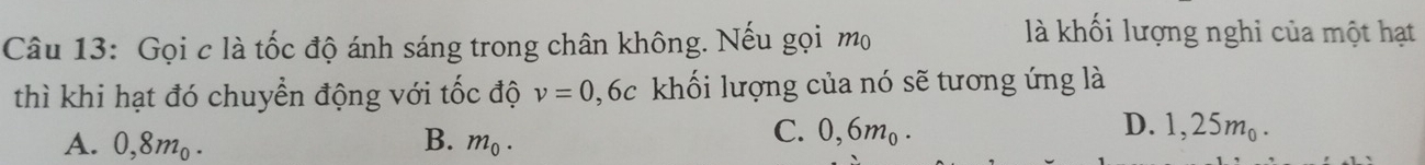 Gọi c là tốc độ ánh sáng trong chân không. Nếu gọi mọ
là khối lượng nghi của một hạt
thì khi hạt đó chuyển động với tốc độ v=0,6c khối lượng của nó sẽ tương ứng là
A. 0,8mo. B. m_0.
C. 0,6m₀. D. 1,25m.