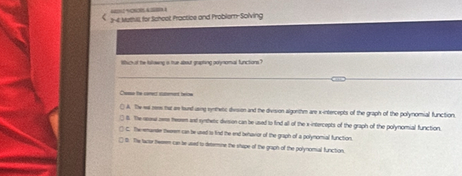 40202928005.45000.A
3--6 Mathill, for Schoot Practice and Problem-Solving
Which al the followng is tue about graphing polynomial functions?
Cresse the carect sutement below
( A. The wa zeme that are found using synthetic division and the division algonthm are x-intercepts of the graph of the polynomial function.
l. The asor zee theorem and symthetic division can be used to find all of the x-intercepts of the graph of the polynomial function.
C. The emainder thworem can be used to find the end behavior of the graph of a polynomial function.
B. The tactor theerem can be used to determine the shape of the graph of the polynomial function.