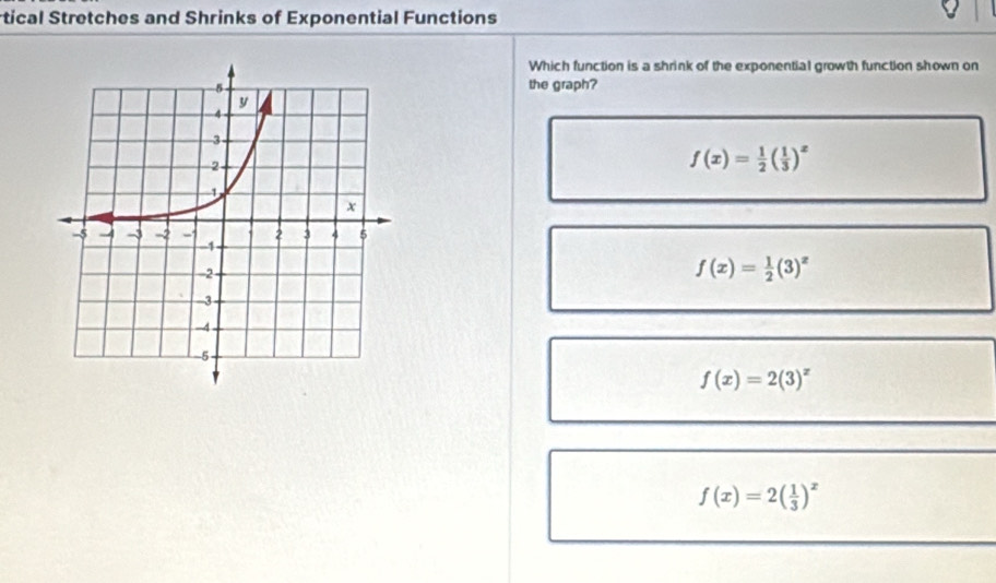 rtical Stretches and Shrinks of Exponential Functions
Which function is a shrink of the exponential growth function shown on
the graph?
f(x)= 1/2 ( 1/3 )^x
f(x)= 1/2 (3)^x
f(x)=2(3)^x
f(x)=2( 1/3 )^x