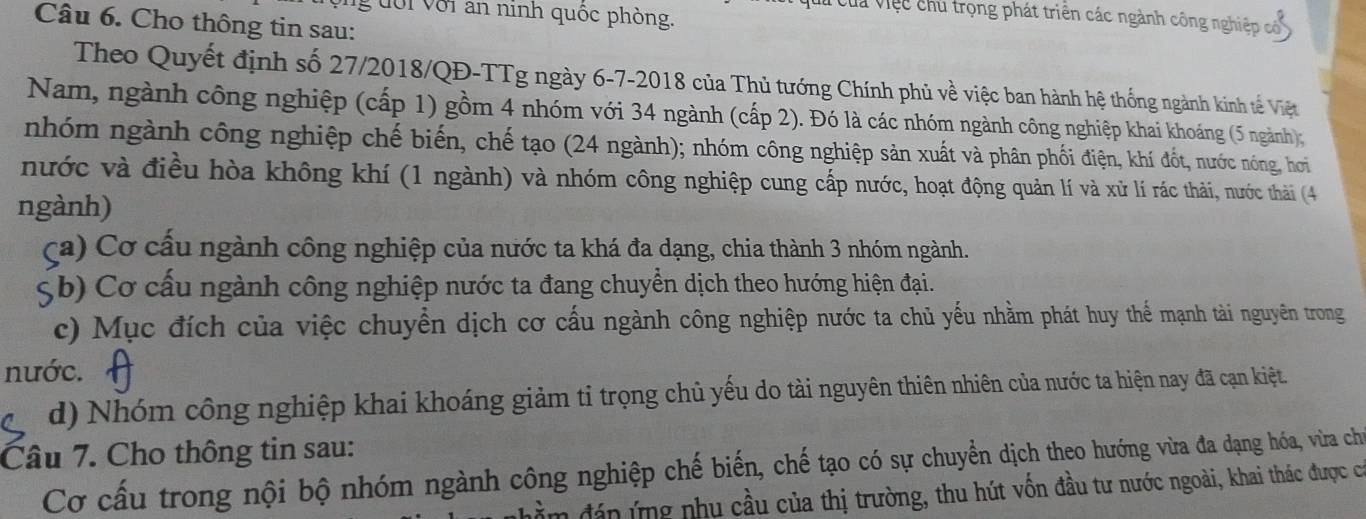 ng đới với an ninh quốc phòng. 
: ui củ việc chủ trọng phát triển các ngành công nghiệp có 
Câu 6. Cho thông tin sau: 
Theo Quyết định số 27/2018/QĐ-TTg ngày 6-7-2018 của Thủ tướng Chính phủ về việc ban hành hệ thống ngành kinh tế Việt 
Nam, ngành công nghiệp (cấp 1) gồm 4 nhóm với 34 ngành (cấp 2). Đó là các nhóm ngành công nghiệp khai khoáng (5 ngành); 
nhóm ngành công nghiệp chế biến, chế tạo (24 ngành); nhóm công nghiệp sản xuất và phân phối điện, khí đốt, nước nóng, hơi 
nước và điều hòa không khí (1 ngành) và nhóm công nghiệp cung cấp nước, hoạt động quản lí và xử lí rác thải, nước thải (4
ngành) 
(a) Cơ cấu ngành công nghiệp của nước ta khá đa dạng, chia thành 3 nhóm ngành. 
Sb) Cơ cấu ngành công nghiệp nước ta đang chuyển dịch theo hướng hiện đại. 
c) Mục đích của việc chuyển dịch cơ cấu ngành công nghiệp nước ta chủ yếu nhằm phát huy thể mạnh tài nguyên trong 
nước. 
d) Nhóm công nghiệp khai khoáng giảm tỉ trọng chủ yếu do tài nguyên thiên nhiên của nước ta hiện nay đã cạn kiệt. 
Câu 7. Cho thông tin sau: 
Cơ cấu trong nội bộ nhóm ngành công nghiệp chế biến, chế tạo có sự chuyển dịch theo hướng vừa đa dạng hóa, vừra chủ 
đán ứng nhu cầu của thị trường, thu hút vốn đầu tư nước ngoài, khai thác được có