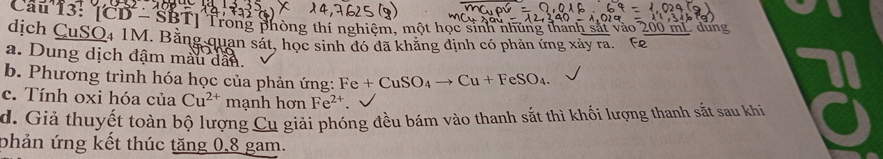 Cau 13: CD-SBT Trong phòng thí nghiệm, một học sinh nhúng thanh sắt vào 200 mi dung
dịch CuSO4 1M. Bằng quan sát, học sinh đó đã khẳng định có phản ứng xảy ra. Fe
a. Dung dịch đậm màu dân.
b. Phương trình hóa học của phản ứng: Fe+CuSO_4to Cu+FeSO_4.
c. Tính oxi hóa của Cu^(2+) mạnh hơn Fe^(2+).
d. Giả thuyết toàn bộ lượng Cụ giải phóng đều bám vào thanh sắt thì khối lượng thanh sắt sau khi
phản ứng kết thúc tăng 0, 8 gam.