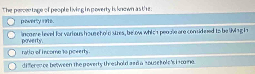 The percentage of people living in poverty is known as the:
poverty rate.
income level for various household sizes, below which people are considered to be living in
poverty.
ratio of income to poverty.
difference between the poverty threshold and a household's income.