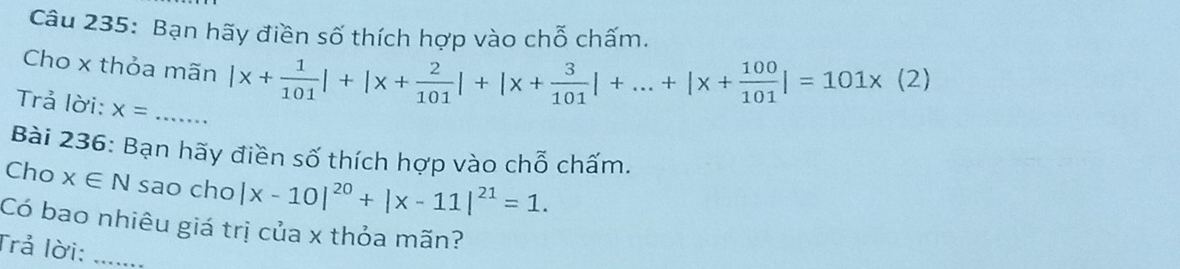 Bạn hãy điền số thích hợp vào chỗ chấm. 
Cho x thỏa mãn |x+ 1/101 |+|x+ 2/101 |+|x+ 3/101 |+...+|x+ 100/101 |=101* (2)
Trả lời: x= _ 
Bài 236: Bạn hãy điền số thích hợp vào chỗ chấm. 
Cho x∈ N sao cho |x-10|^20+|x-11|^21=1. 
Có bao nhiêu giá trị của x thỏa mãn? 
Trả lời:_