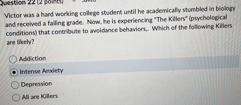 Victor was a hard working college student until he academically stumbled in biology
and received a failing grade. Now, he is experiencing "The Killers" (psychological
conditions) that contribute to avoidance behaviors,. Which of the following Killers
are likely?
Addiction
Intense Anxiety
Depression
All are Killers