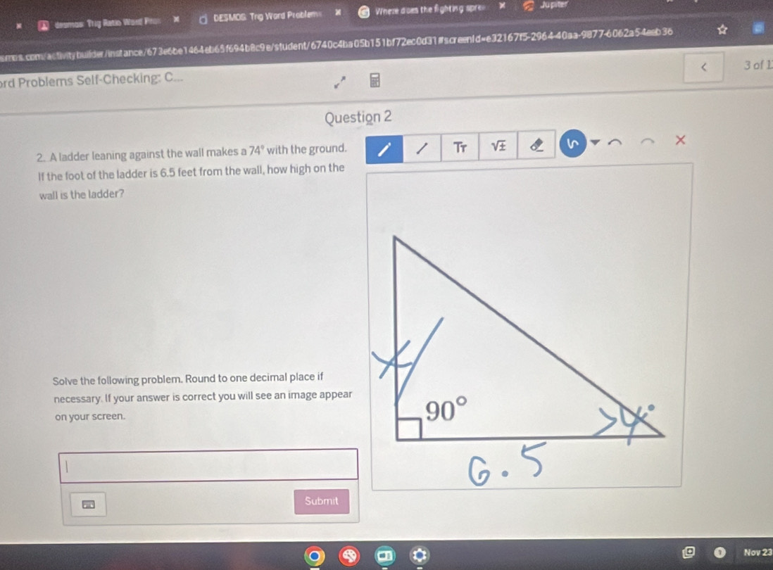 desmos: Trug Ratio Ward Pron DESMOS: Trig Word Problem= Wheze d oes the fighting spre= Jupite
sbs.com/activitybuilder/instance/673e6be1464eb65f694b8c9e/student/6740c4ba05b151bf72ec0d31#screen1d=e32167f5-2964-40aa-9877-6062a54eeb36
<
ord Problems Self-Checking: C... 3 of 1
Question 2
2. A ladder leaning against the wall makes a  74° with the ground. I Tr sqrt(± ) v ×
If the foot of the ladder is 6.5 feet from the wall, how high on the
wall is the ladder?
Solve the following problem. Round to one decimal place if
necessary. If your answer is correct you will see an image appear
on your screen.
Submit
Nov 23