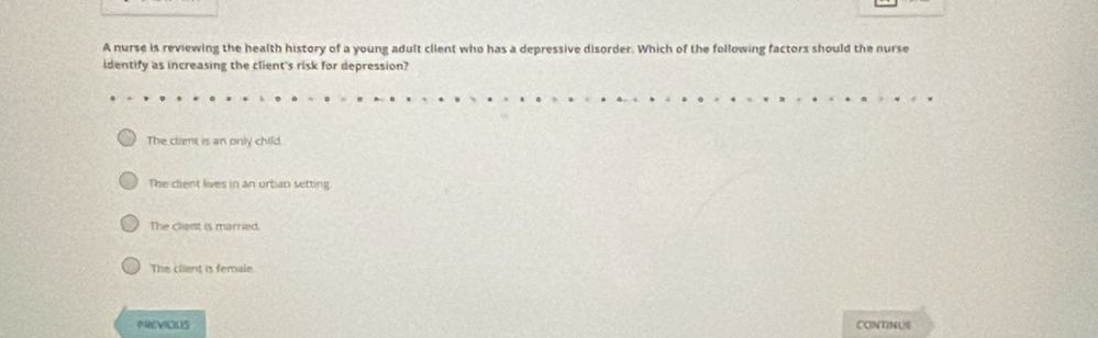 A nurse is reviewing the health history of a young adult client who has a depressive disorder. Which of the following factors should the nurse
identify as increasing the client's risk for depression?
The client is an only child.
The client lives in an urban setting
The client is married.
The client is female.
PREVICIUS CONTNUS