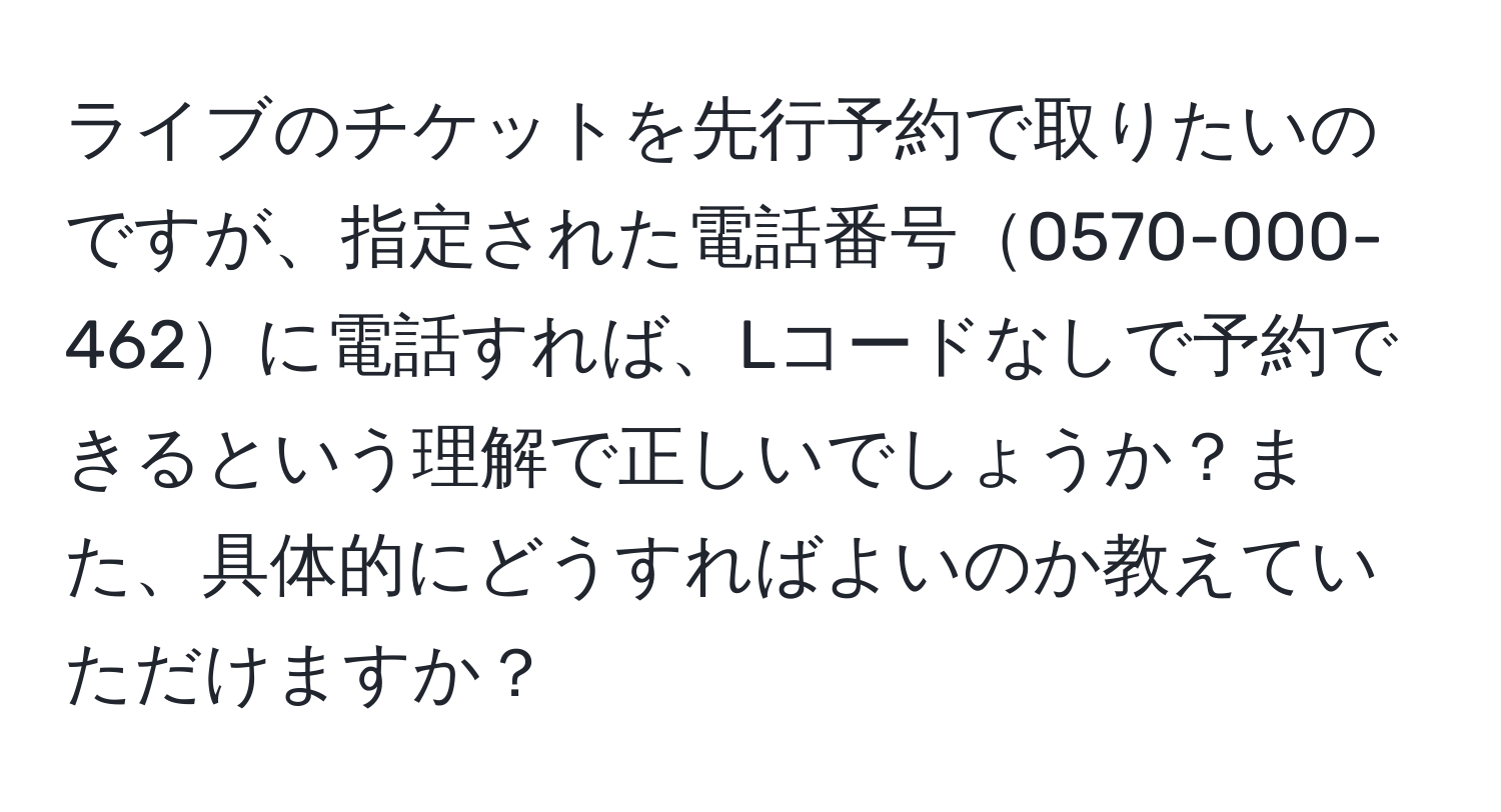 ライブのチケットを先行予約で取りたいのですが、指定された電話番号0570-000-462に電話すれば、Lコードなしで予約できるという理解で正しいでしょうか？また、具体的にどうすればよいのか教えていただけますか？