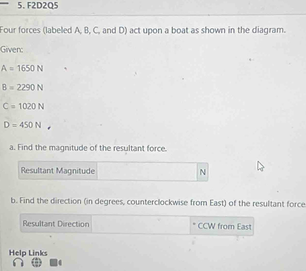 F2D2Q5 
Four forces (labeled A, B, C, and D) act upon a boat as shown in the diagram. 
Given:
A=1650N
B=2290N
C=1020N
D=450N
a. Find the magnitude of the resultant force. 
Resultant Magnitude N
b. Find the direction (in degrees, counterclockwise from East) of the resultant force 
Resultant Direction CCW from East 
Help Links