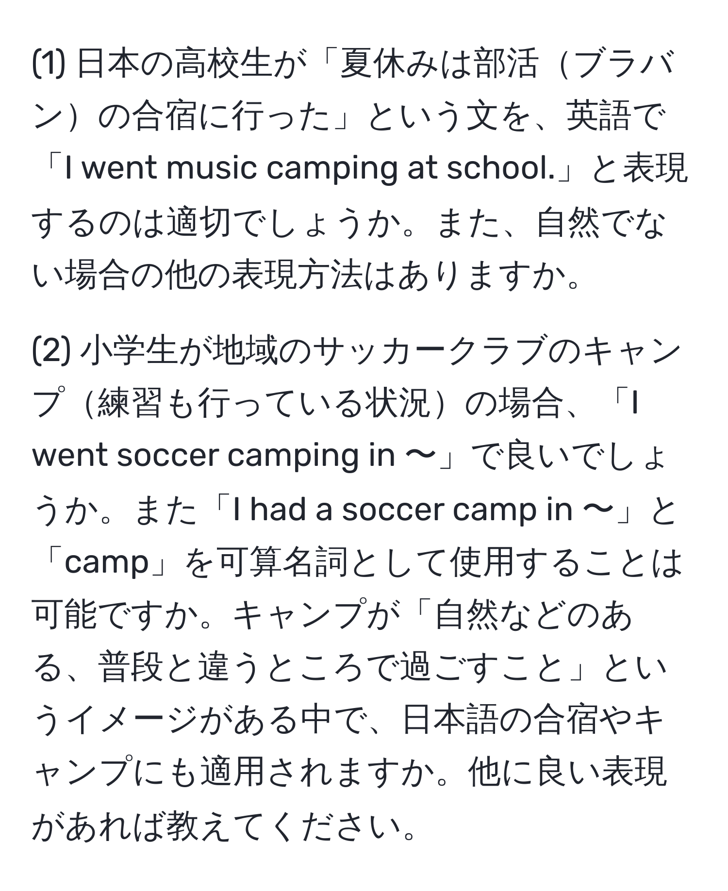 (1) 日本の高校生が「夏休みは部活ブラバンの合宿に行った」という文を、英語で「I went music camping at school.」と表現するのは適切でしょうか。また、自然でない場合の他の表現方法はありますか。

(2) 小学生が地域のサッカークラブのキャンプ練習も行っている状況の場合、「I went soccer camping in 〜」で良いでしょうか。また「I had a soccer camp in 〜」と「camp」を可算名詞として使用することは可能ですか。キャンプが「自然などのある、普段と違うところで過ごすこと」というイメージがある中で、日本語の合宿やキャンプにも適用されますか。他に良い表現があれば教えてください。